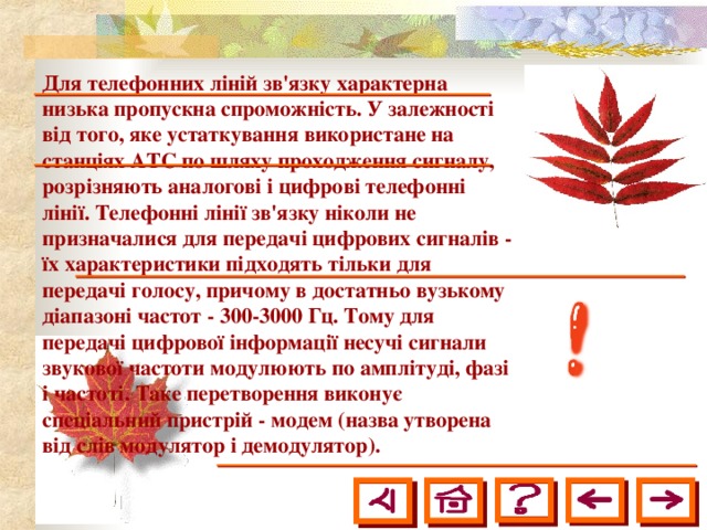 Для телефонних ліній зв'язку характерна низька пропускна спроможність. У залежності від того, яке устаткування використане на станціях АТС по шляху проходження сигналу, розрізняють аналогові і цифрові телефонні лінії. Телефонні лінії зв'язку ніколи не призначалися для передачі цифрових сигналів - їх характеристики підходять тільки для передачі голосу, причому в достатньо вузькому діапазоні частот - 300-3000 Гц. Тому для передачі цифрової інформації несучі сигнали звукової частоти модулюють по амплітуді, фазі і частоті. Таке перетворення виконує спеціальний пристрій - модем (назва утворена від слів модулятор і демодулятор).  