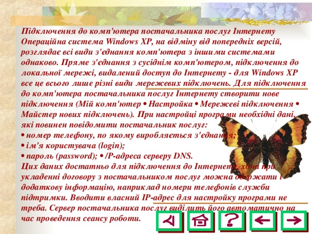 Підключення до комп'ютера постачальника послуг Інтернету Операційна система Windows ХР, на відміну від попередніх версій, розглядає всі види з'єднання комп'ютера з іншими системами однаково. Пряме з'єднання з сусіднім комп'ютером, підключення до локальної мережі, видалений доступ до Інтернету - для Windows ХР все це всього лише різні види мережевих підключень. Для підключення до комп'ютера постачальника послуг Інтернету створити нове підключення (Мій комп'ютер • Настройка • Мережеві підключення • Майстер нових підключень). При настройці програми необхідні дані, які повинен повідомити постачальник послуг: • номер телефону, по якому виробляється з'єднання; • ім'я користувача (login); • пароль (password); • /Р-адреса серверу DNS. Цих даних достатньо для підключення до Інтернету, хоча при укладенні договору з постачальником послуг можна одержати і додаткову інформацію, наприклад номери телефонів служби підтримки. Вводити власний ІР-адрес для настройку програми не треба. Сервер постачальника послуг виділить його автоматично на час проведення сеансу роботи.  
