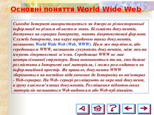Основні поняття World Wide Web  Сьогодні Інтернет використовується як джерело різносторонньої інформації по різним областям знань. Більшість документів, доступних на серверах Інтернету, мають гіпертекстовий формат. Службу Інтернету, яка керує передачею таких документів, називають World Wide Web (Web, WWW) . Цим же терміном, або середовищем WWW, називають сукупність документів, між якими існують гіпертекстові зв'язки. Середовище WWW не має централізованої структури. Вона поповнюється тими, хто бажає розмістити в Інтернеті свої матеріали, і може розглядатися як інформаційний простір. Як правило, документи WWW зберігаються на постійно підключених до Інтернету комп'ютерах - Web-cepвepax. На Web- сервері розміщують не окремий документ, а групу взаємозв'язаних документів. Розміщення підготовлених матеріалів називається Web-виданням або Web-публікацією. 