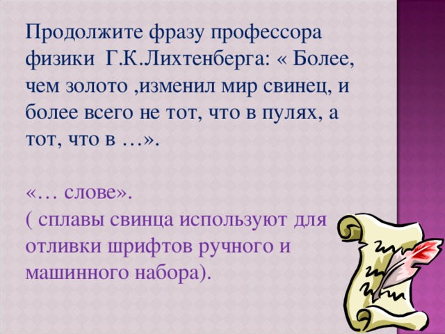 Продолжите фразу профессора физики Г.К.Лихтенберга: « Более, чем золото ,изменил мир свинец, и более всего не тот, что в пулях, а тот, что в …». «… слове». ( сплавы свинца используют для отливки шрифтов ручного и машинного набора). 