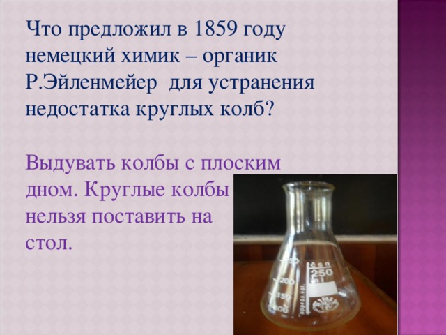 Что предложил в 1859 году немецкий химик – органик Р.Эйленмейер для устранения недостатка круглых колб? Выдувать колбы с плоским дном. Круглые колбы нельзя поставить на стол. 