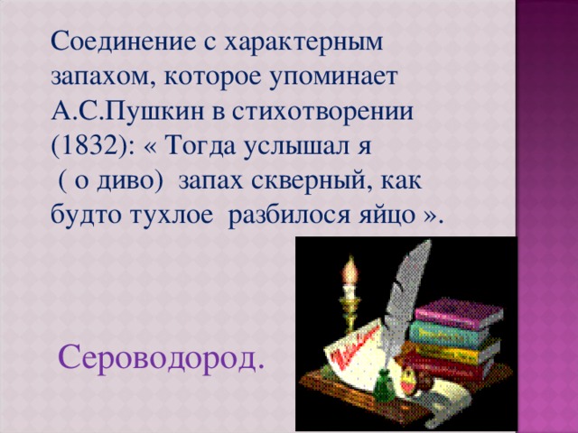Соединение с характерным запахом, которое упоминает А.С.Пушкин в стихотворении (1832): « Тогда услышал я ( о диво) запах скверный, как будто тухлое разбилося яйцо ».  Сероводород. 