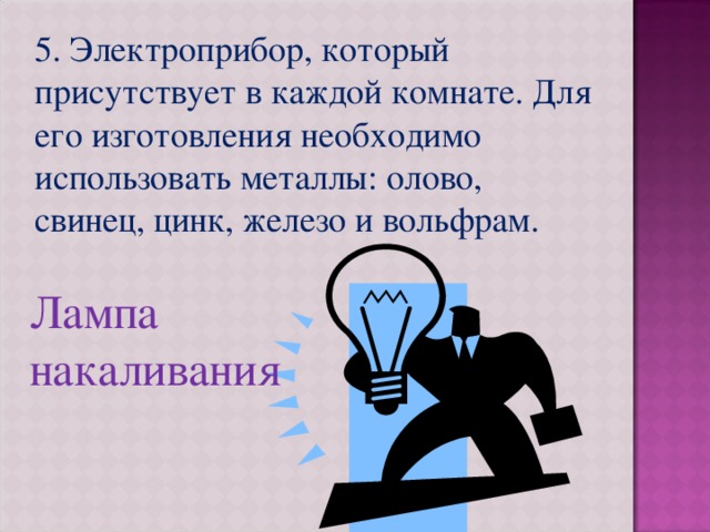 5. Электроприбор, который присутствует в каждой комнате. Для его изготовления необходимо  использовать металлы: олово, свинец, цинк, железо и вольфрам. Лампа накаливания 