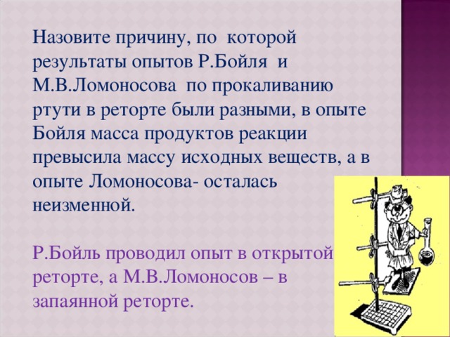 Назовите причину, по которой результаты опытов Р.Бойля и М.В.Ломоносова по прокаливанию ртути в реторте были разными, в опыте Бойля масса продуктов реакции превысила массу исходных веществ, а в опыте Ломоносова- осталась неизменной. Р.Бойль проводил опыт в открытой реторте, а М.В.Ломоносов – в запаянной реторте. 