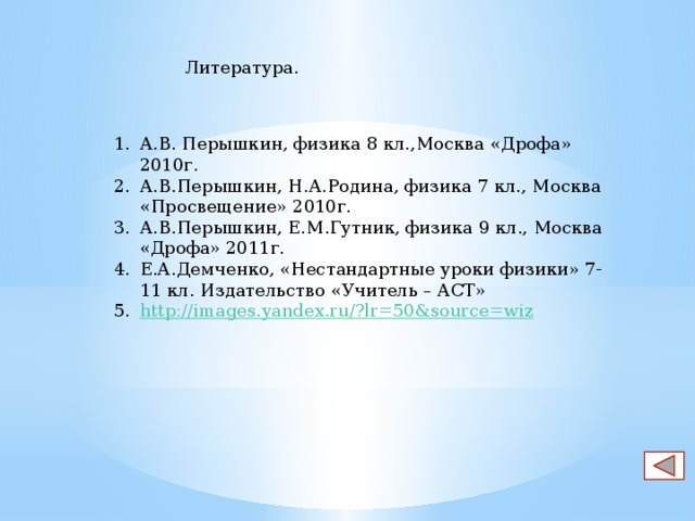 Литература. А.В. Перышкин, физика 8 кл.,Москва «Дрофа» 2010г. А.В.Перышкин, Н.А.Родина, физика 7 кл., Москва «Просвещение» 2010г. А.В.Перышкин, Е.М.Гутник, физика 9 кл., Москва «Дрофа» 2011г. Е.А.Демченко, «Нестандартные уроки физики» 7- 11 кл. Издательство «Учитель – АСТ» http://images.yandex.ru/?lr=50&source=wiz 