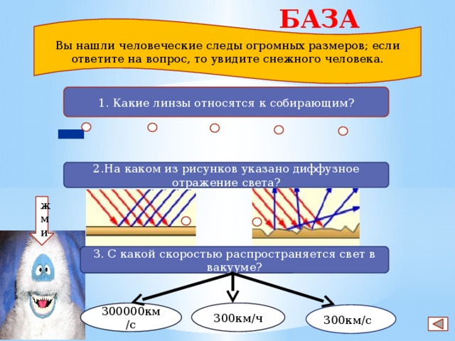 БАЗА 3 Вы нашли человеческие следы огромных размеров; если ответите на вопрос, то увидите снежного человека. 1. Какие линзы относятся к собирающим? 2.На каком из рисунков указано диффузное отражение света? жми 3. С какой скоростью распространяется свет в вакууме? 300000км/с 300км/ч 300км/с 