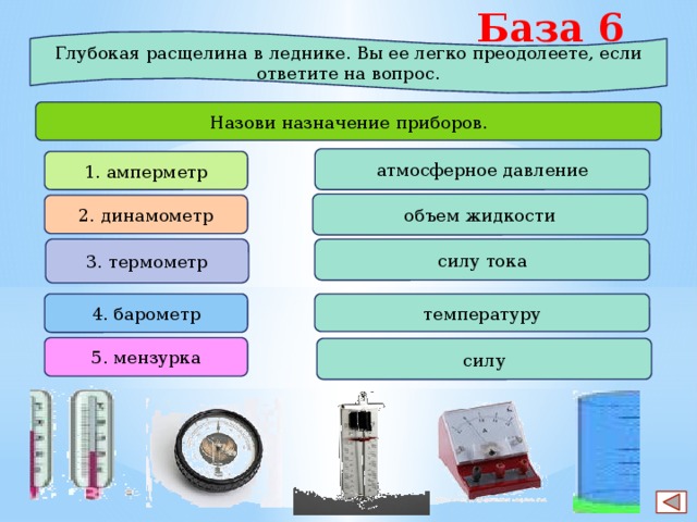 База 6 Глубокая расщелина в леднике. Вы ее легко преодолеете, если ответите на вопрос. Назови назначение приборов. атмосферное давление 1. амперметр объем жидкости 2. динамометр 3. термометр силу тока 4. барометр температуру 5. мензурка силу 