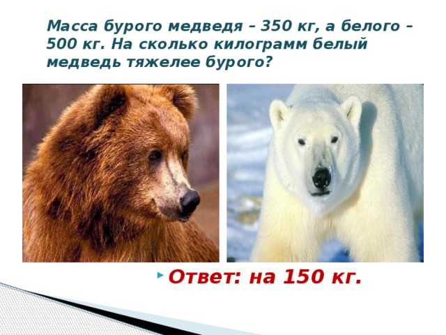 Масса бурого медведя – 350 кг, а белого – 500 кг. На сколько килограмм белый медведь тяжелее бурого? Ответ: на 150 кг. 