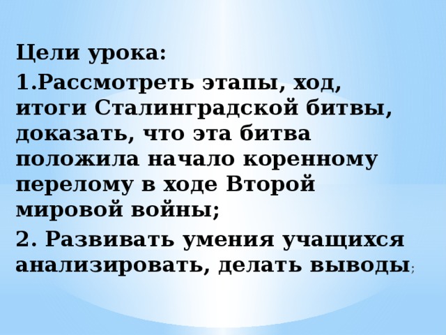 Цели урока: 1.Рассмотреть этапы, ход, итоги Сталинградской битвы, доказать, что эта битва положила начало коренному перелому в ходе Второй мировой войны; 2. Развивать умения учащихся анализировать, делать выводы ; 