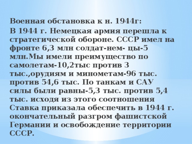 Военная обстановка к н. 1944г: В 1944 г. Немецкая армия перешла к стратегической обороне. СССР имел на фронте 6,3 млн солдат-нем- цы-5 млн.Мы имели преимущество по самолетам-10,2тыс против 3 тыс.,орудиям и минометам-96 тыс. против 54,6 тыс. По танкам и САУ силы были равны-5,3 тыс. против 5,4 тыс. исходя из этого соотношения Ставка приказала обеспечить в 1944 г. окончательный разгром фашистской Германии и освобождение территории СССР. 