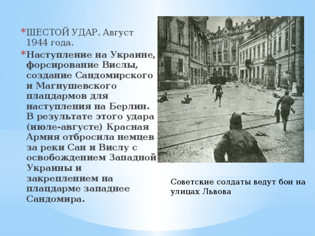 ШЕСТОЙ УДАР. Август 1944 года. Наступление на Украине, форсирование Вислы, создание Сандомирского и Магнушевского плацдармов для наступления на Берлин. В результате этого удара (июле-августе) Красная Армия отбросила немцев за реки Сан и Вислу с освобождением Западной Украины и закреплением на плацдарме западнее Сандомира. Советские солдаты ведут бои на улицах Львова 