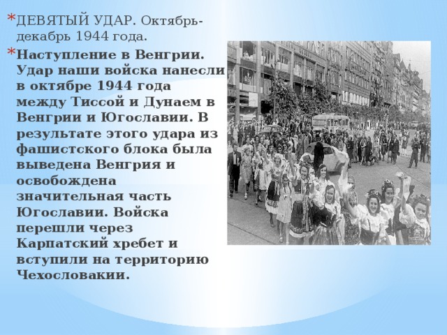 ДЕВЯТЫЙ УДАР. Октябрь-декабрь 1944 года. Наступление в Венгрии. Удар наши войска нанесли в октябре 1944 года между Тиссой и Дунаем в Венгрии и Югославии. В результате этого удара из фашистского блока была выведена Венгрия и освобождена значительная часть Югославии. Войска перешли через Карпатский хребет и вступили на территорию Чехословакии. 