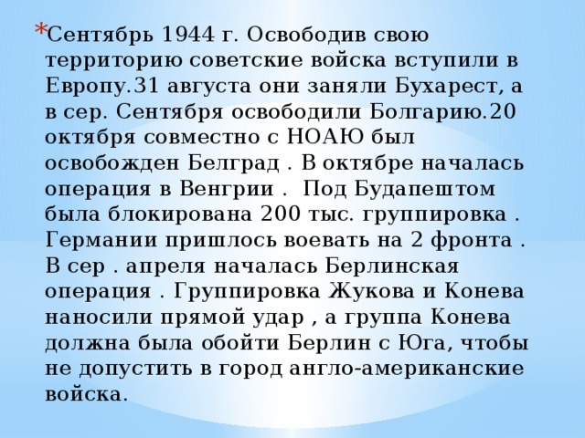 Сентябрь 1944 г. Освободив свою территорию советские войска вступили в Европу.31 августа они заняли Бухарест, а в сер. Сентября освободили Болгарию.20 октября совместно с НОАЮ был освобожден Белград . В октябре началась операция в Венгрии . Под Будапештом была блокирована 200 тыс. группировка . Германии пришлось воевать на 2 фронта . В сер . апреля началась Берлинская операция . Группировка Жукова и Конева наносили прямой удар , а группа Конева должна была обойти Берлин с Юга, чтобы не допустить в город англо-американские войска. 