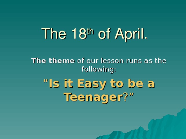 The 18 th of April. The theme of our lesson runs as the following: “ Is it Easy to be a Teenager ?” 