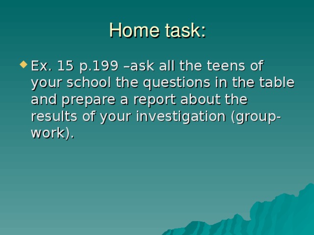 Home task: Ex. 15 p.199 –ask all the teens of your school the questions in the table and prepare a report about the results of your investigation (group-work). 