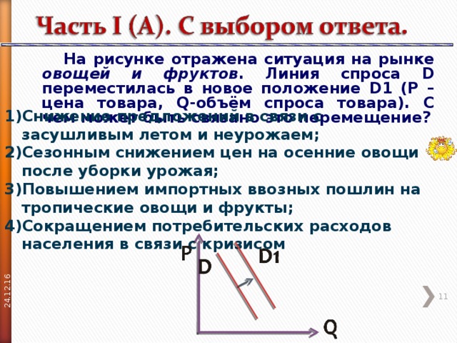 24.12.16  На рисунке отражена ситуация на рынке овощей и фруктов . Линия спроса D переместилась в новое положение D 1 ( P – цена товара, Q -объём спроса товара). С чем может быть связано это перемещение? Снижение предложений в связи с засушливым летом и неурожаем; Сезонным снижением цен на осенние овощи после уборки урожая; Повышением импортных ввозных пошлин на тропические овощи и фрукты; Сокращением потребительских расходов населения в связи с кризисом  