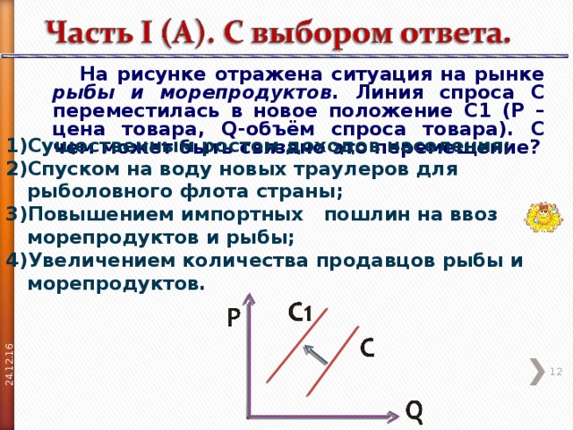 24.12.16  На рисунке отражена ситуация на рынке рыбы и морепродуктов . Линия спроса C переместилась в новое положение C 1 ( P – цена товара, Q -объём спроса товара). С чем может быть связано это перемещение? Существенным ростом доходов населения; Спуском на воду новых траулеров для рыболовного флота страны; Повышением импортных пошлин на ввоз морепродуктов и рыбы; Увеличением количества продавцов рыбы и морепродуктов.  