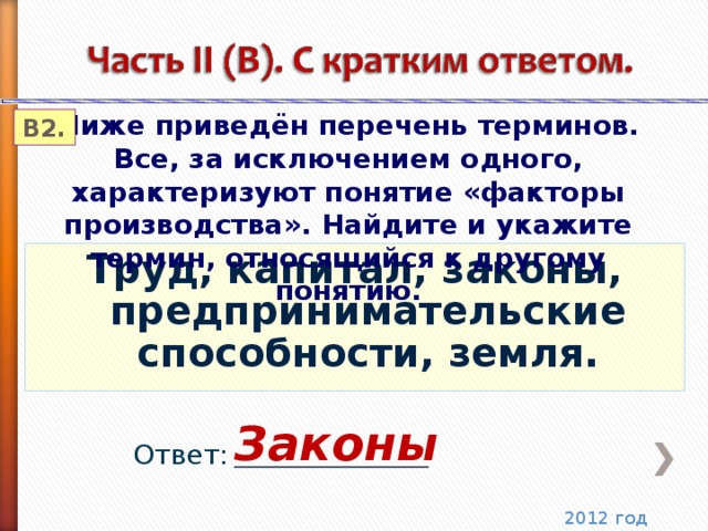 Ниже приведён перечень терминов. Все, за исключением одного, характеризуют понятие «факторы производства». Найдите и укажите термин, относящийся к другому понятию. В2. Труд, капитал, законы, предпринимательские способности, земля. Законы Ответ: ______________________ 2012 год 