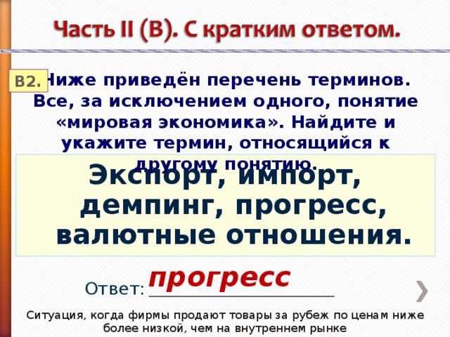 Ниже приведён перечень терминов. Все, за исключением одного, понятие «мировая экономика». Найдите и укажите термин, относящийся к другому понятию. В2. Экспорт, импорт, демпинг, прогресс, валютные отношения. прогресс Ответ: _________________________________ Ситуация, когда фирмы продают товары за рубеж по ценам ниже более низкой, чем на внутреннем рынке 