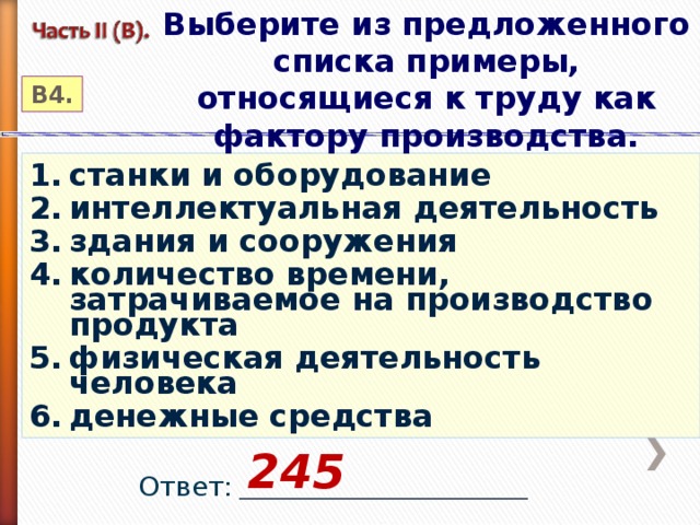 Выберите из предложенного списка примеры, относящиеся к труду как фактору производства. В4. станки и оборудование интеллектуальная деятельность здания и сооружения количество времени, затрачиваемое на производство продукта физическая деятельность человека денежные средства 245 Ответ: _________________________________ 2012 год 