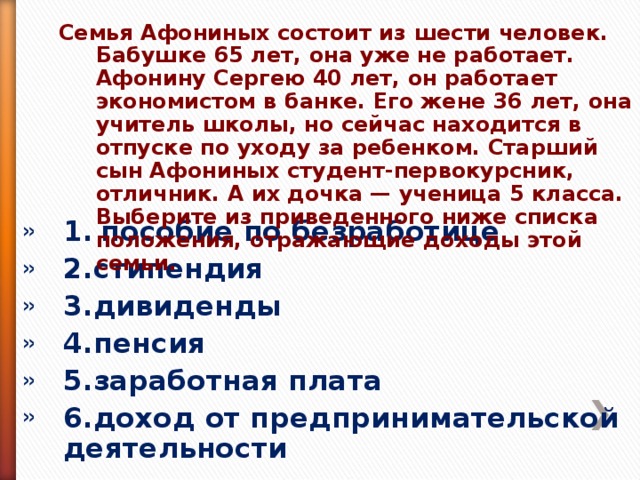 Семья Афониных состоит из шести человек. Бабушке 65 лет, она уже не работает. Афонину Сергею 40 лет, он работает экономистом в банке. Его жене 36 лет, она учитель школы, но сейчас находится в отпуске по уходу за ребенком. Старший сын Афониных студент-первокурсник, отличник. А их дочка — ученица 5 класса. Выберите из приведенного ниже списка положения, отражающие доходы этой семьи.  Семья Афониных состоит из шести человек. Бабушке 65 лет, она уже не работает. Афонину Сергею 40 лет, он работает экономистом в банке. Его жене 36 лет, она учитель школы, но сейчас находится в отпуске по уходу за ребенком. Старший сын Афониных студент-первокурсник, отличник. А их дочка — ученица 5 класса. Выберите из приведенного ниже списка положения, отражающие доходы этой семьи.  1.  пособие по безработице 2.стипендия 3.дивиденды 4.пенсия 5.заработная плата 6.доход от предпринимательской деятельности 