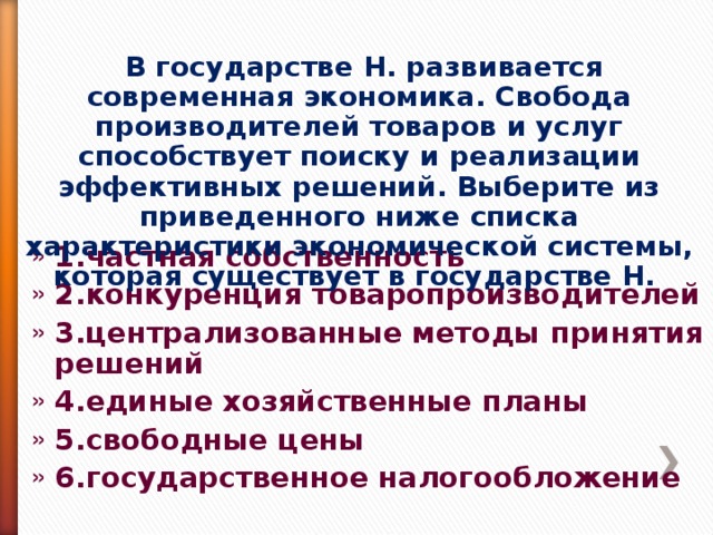  В государстве Н. развивается современная экономика. Свобода производителей товаров и услуг способствует поиску и реализации эффективных решений. Выберите из приведенного ниже списка характеристики экономической системы, которая существует в государстве Н. 1.частная собственность 2.конкуренция товаропроизводителей 3.централизованные методы принятия решений 4.единые хозяйственные планы 5.свободные цены 6.государственное налогообложение 