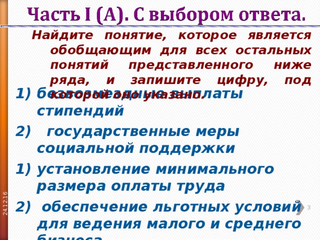 24.12.16 Найдите понятие, которое является обобщающим для всех остальных понятий представленного ниже ряда, и запишите цифру, под которой оно указано. Найдите понятие, которое является обобщающим для всех остальных понятий представленного ниже ряда, и запишите цифру, под которой оно указано. безвозмездные выплаты стипендий 2) государственные меры социальной поддержки установление минимального размера оплаты труда  обеспечение льготных условий для ведения малого и среднего бизнеса  пособия по безработице  