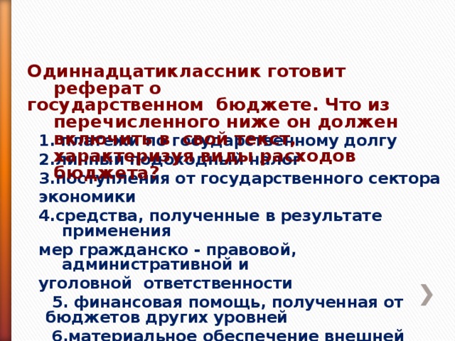 Одиннадцатиклассник готовит реферат о государственном бюджете. Что из перечисленного ниже он должен включить в свой текст, характеризуя виды расходов бюджета? Одиннадцатиклассник готовит реферат о государственном бюджете. Что из перечисленного ниже он должен включить в свой текст, характеризуя виды расходов бюджета? 1. платежи по государственному долгу 2.личный подоходный налог 3.поступления от государственного сектора экономики 4.средства, полученные в результате применения мер гражданско - правовой, административной и уголовной ответственности 1. платежи по государственному долгу 2.личный подоходный налог 3.поступления от государственного сектора экономики 4.средства, полученные в результате применения мер гражданско - правовой, административной и уголовной ответственности  5. финансовая помощь, полученная от бюджетов других уровней  6.материальное обеспечение внешней политики 