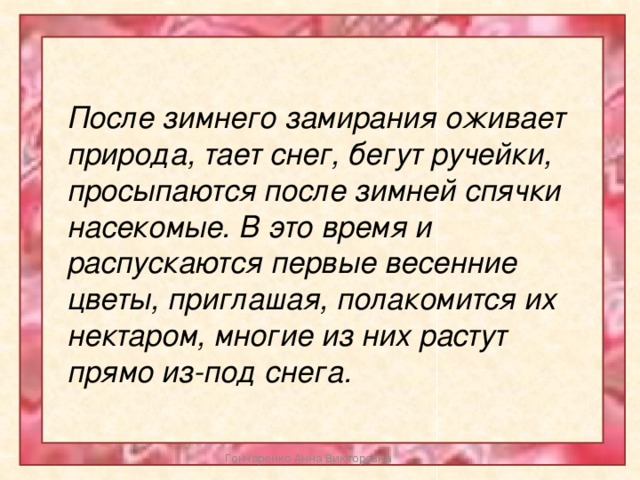 После зимнего замирания оживает природа, тает снег, бегут ручейки, просыпаются после зимней спячки насекомые. В это время и распускаются первые весенние цветы, приглашая, полакомится их нектаром, многие из них растут прямо из-под снега. Гончаренко Анна Викторовна 