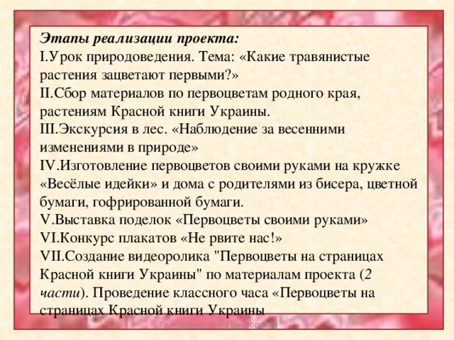 Этапы реализации проекта: I.Урок природоведения. Тема: «Какие травянистые растения зацветают первыми?» II.Сбор материалов по первоцветам родного края, растениям Красной книги Украины. III.Экскурсия в лес. «Наблюдение за весенними изменениями в природе» IV.Изготовление первоцветов своими руками на кружке «Весёлые идейки» и дома с родителями из бисера, цветной бумаги, гофрированной бумаги. V.Выставка поделок «Первоцветы своими руками» VI.Конкурс плакатов «Не рвите нас!» VII.Создание видеоролика 