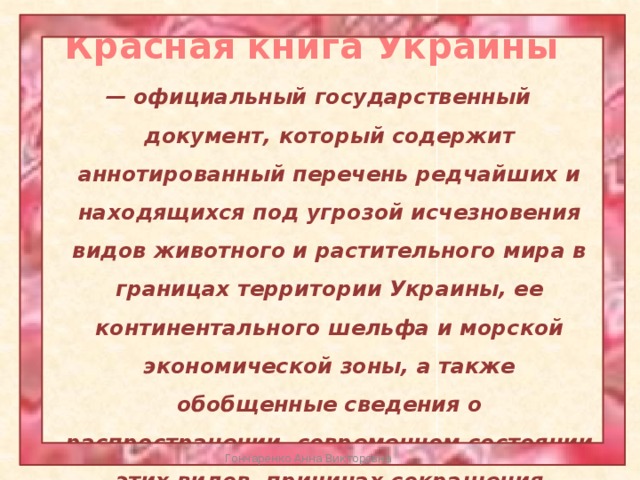 Красная книга Украины — официальный государственный документ, который содержит аннотированный перечень редчайших и находящихся под угрозой исчезновения видов животного и растительного мира в границах территории Украины, ее континентального шельфа и морской экономической зоны, а также обобщенные сведения о распространении, современном состоянии этих видов, причинах сокращения численности, и мероприятия по их сохранению и воспроизведению. Гончаренко Анна Викторовна 