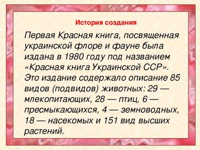 История создания Первая Красная книга, посвященная украинской флоре и фауне была издана в 1980 году под названием «Красная книга Украинской ССР». Это издание содержало описание 85 видов (подвидов) животных: 29 — млекопитающих, 28 — птиц, 6 — пресмыкающихся, 4 — земноводных, 18 — насекомых и 151 вид высших растений. Гончаренко Анна Викторовна 