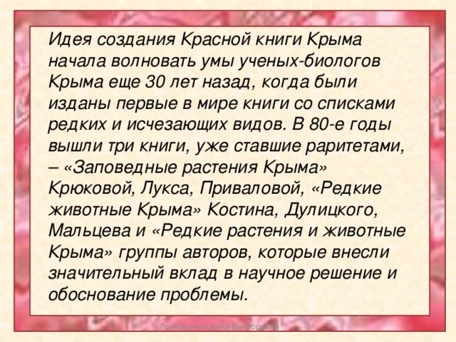 Идея создания Красной книги Крыма начала волновать умы ученых-биологов Крыма еще 30 лет назад, когда были изданы первые в мире книги со списками редких и исчезающих видов. В 80-е годы вышли три книги, уже ставшие раритетами, – «Заповедные растения Крыма» Крюковой, Лукса, Приваловой, «Редкие животные Крыма» Костина, Дулицкого, Мальцева и «Редкие растения и животные Крыма» группы авторов, которые внесли значительный вклад в научное решение и обоснование проблемы. Гончаренко Анна Викторовна 