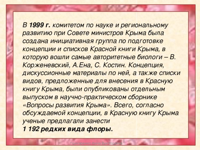 В 1999 г. комитетом по науке и региональному развитию при Совете министров Крыма была создана инициативная группа по подготовке концепции и списков Красной книги Крыма, в которую вошли самые авторитетные биологи – В. Корженевский, А.Ена, С. Костин. Концепция, дискуссионные материалы по ней, а также списки видов, предложенные для внесения в Красную книгу Крыма, были опубликованы отдельным выпуском в научно-практическом сборнике «Вопросы развития Крыма». Всего, согласно обсуждаемой концепции, в Красную книгу Крыма ученые предлагали занести 1 192 редких вида флоры. Гончаренко Анна Викторовна 