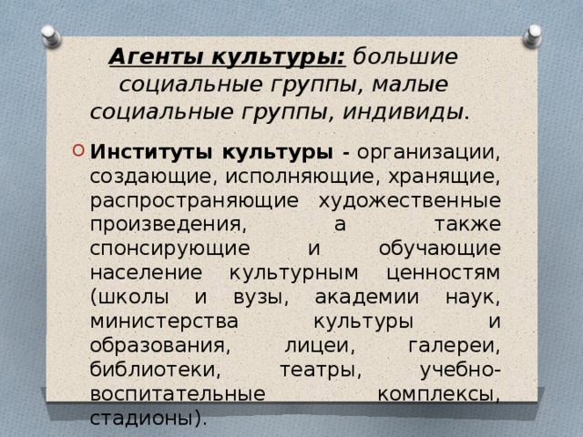 Агенты культуры: большие социальные группы, малые социальные группы, индивиды.  Институты культуры - организации, создающие, исполняющие, хранящие, распространяющие художественные произведения, а также спонсирующие и обучающие население культурным ценностям (школы и вузы, академии наук, министерства культуры и образования, лицеи, галереи, библиотеки, театры, учебно-воспитательные комплексы, стадионы). 