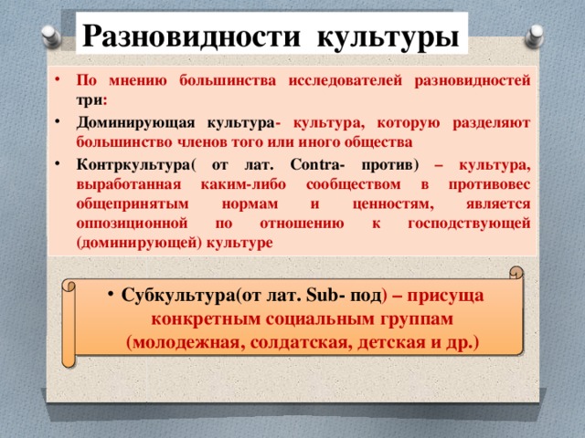 Разновидности культуры По мнению большинства исследователей разновидностей три : Доминирующая культура - культура, которую разделяют большинство членов того или иного общества Контркультура( от лат. Contra- против) – культура, выработанная каким-либо сообществом в противовес общепринятым нормам и ценностям, является оппозиционной по отношению к господствующей (доминирующей) культуре Субкультура(от лат. Sub- под ) – присуща конкретным социальным группам (молодежная, солдатская, детская и др.) 