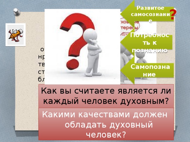 Развитое самосознание ? Духовность- Духовные интересы Духовные интересы Потребность к познанию Духовные Духовные интересы интересы Духовные интересы Духовные интересы Духовные интересы  обладание высокими нравственными качествами, творческим потенциалом, стремлением действовать во благо других. Самопознание Как вы считаете является ли каждый человек духовным? Какими качествами должен  обладать духовный человек? 