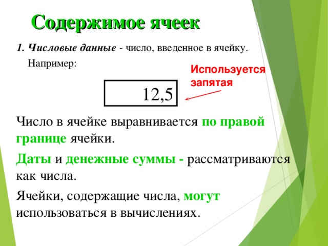 Содержимое ячеек 1. Числовые данные - число, введенное в ячейку.  Например: Используется запятая 12,5 Число в ячейке выравнивается по правой границе ячейки. Даты и денежные суммы - рассматриваются как числа. Ячейки, содержащие числа, могут использоваться в вычислениях. 