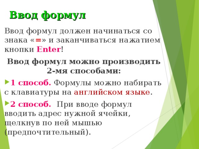 Ввод формул Ввод формул должен начинаться со знака « = » и заканчиваться нажатием  кнопки Enter ! Ввод формул можно производить 2-мя способами: 1 способ. Формулы можно набирать с клавиатуры на английском языке . 2 способ.  При вводе формул вводить адрес нужной ячейки, щелкнув по ней мышью (предпочтительный). 