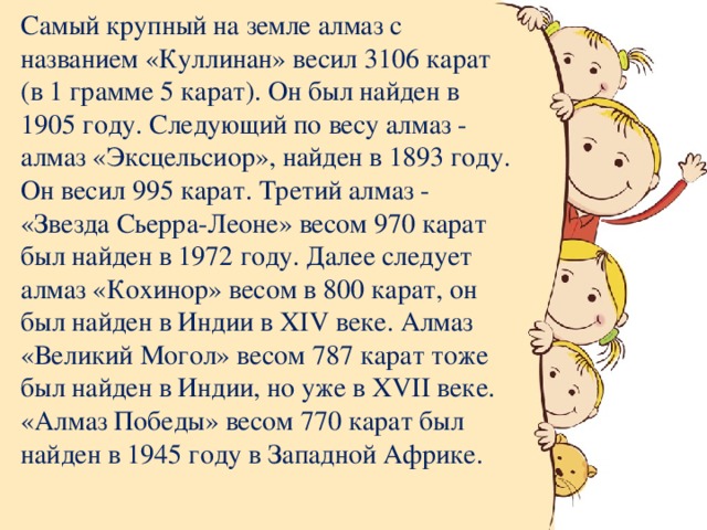 Самый крупный на земле алмаз с названием «Куллинан» весил 3106 карат (в 1 грамме 5 карат). Он был найден в 1905 году. Следующий по весу алмаз - алмаз «Эксцельсиор», найден в 1893 году. Он весил 995 карат. Третий алмаз - «Звезда Сьерра-Леоне» весом 970 карат был найден в 1972 году. Далее следует алмаз «Кохинор» весом в 800 карат, он был найден в Индии в XIV веке. Алмаз «Великий Могол» весом 787 карат тоже был найден в Индии, но уже в XVII веке. «Алмаз Победы» весом 770 карат был найден в 1945 году в Западной Африке.   