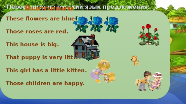 Переведите на русский язык предложения: Выполним упражнения: These flowers are blue.  Those roses are red.  This house is big.  That puppy is very little.  This girl has a little kitten.  Those children are happy.  