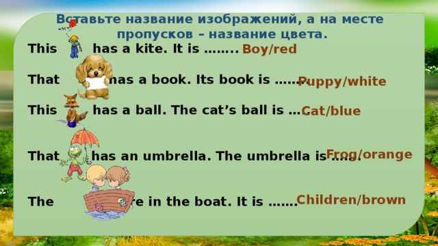 Вставьте название изображений, а на месте пропусков – название цвета. This has a kite. It is …….. Выполним упражнения:  That has a book. Its book is ……..  This has a ball. The cat’s ball is …..   That has an umbrella. The umbrella is …….   The are in the boat. It is ……. Boy/red Puppy/white Cat/blue Frog/orange Children/brown 