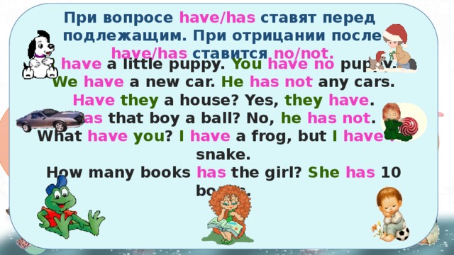     I  have a little puppy. You  have  no puppy. We  have a new car. He  has not any cars. Have  they a house? Yes, they  have . Has that boy a ball? No, he  has not . What have  you ? I  have a frog, but I  have no snake. How many books has the girl? She  has 10 books.     При вопросе have/has ставят перед подлежащим. При отрицании после have/has ставится no/not. To have Чтобы сказать, что есть у тебя, у нас, у него, неё, у них в английском языке употребляется глагол to have , который в настоящем времени имеет две формы: have и has . Have употребляем в предложениях с подлежащим в 1 и 2 лице, а также в 3 лице множественного числа. Has – для подлежащего в 3 лице единственного числа. I We You They He She It have has 