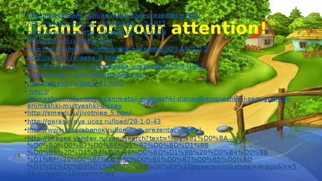 Thank for your attention! http://prezentacii.com/animacii-dlya-prezentaciy.html http://www.uchportal.ru/load/160-1-0-4817 http://www.uchportal.ru/load/160-1-0-4839 http://smayli.ru/detia.html http://miranimacii.ru/photo/dlja_prezentacij/23-18-0-0-2 http://smayli.ru/detia_8.html http://miranimacii.ru/photo/dlja_prezentacij/23-8-0-0-2 http://smayli.ru/smile/detia-583.html http://smayli.ru/detia_41.html   http :// animashki.mirfentazy.ru/animatsii-multyashki-disney/belosnezhka-i-sem-gnomov-animashki-multyashki-disney http:// smayli.ru/jivotniea_5.html http:// gerasimova.ucoz.ru/load/28-1-0-43 http:// www.tvoyrebenok.ru/fon-dlya-prezentacii.shtml http://images.yandex.ru/yandsearch?text=%D1%81%D0%BA%D0%B0%D0%B7%D0%BE%D1%87%D0%BD%D1%8B%D0%B5%20%D1%84%D0%BE%D0%BD%D1%8B%20%D0%B4%D0%BB%D1%8F%20%D0%BF%D1%80%D0%B5%D0%B7%D0%B5%D0%BD%D1%82%D0%B0%D1%86%D0%B8%D0%B9%20powerpoint&stype=image&lr=54&noreask=1&source=wiz   