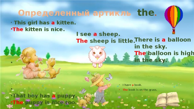 Определенный артикль the .   This girl has a kitten. The kitten is nice.          That boy has a puppy. The puppy is nice too. I see a  sheep. The  sheep is little. There is a balloon in the sky. The balloon is high in the sky. I have a book. The book is on the grass. 