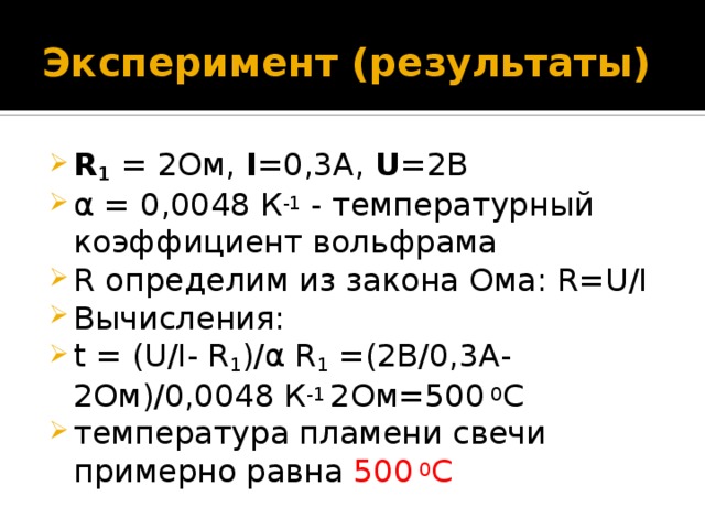 Эксперимент (результаты) R 1  = 2Ом, I =0,3A, U =2В α = 0,0048 К -1 - температурный коэффициент вольфрама R определим из закона Ома: R=U/I Вычисления: t = (U/I- R 1 )/α R 1 =(2В/0,3А-2Ом)/0,0048 К -1 2Ом=500  0 C температура пламени свечи примерно равна 500  0 C 
