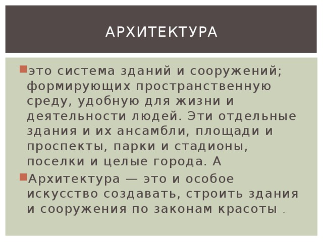 Архитектура это система зданий и сооружений; формирующих пространственную среду, удобную для жизни и деятельности людей. Эти отдельные здания и их ансамбли, площади и проспекты, парки и стадионы, поселки и целые города. А Архитектура — это и особое искусство создавать, строить здания и сооружения по законам красоты . 