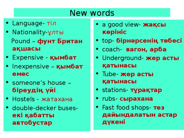 New words Language- тіл Nationality- ұлты  Pound – фунт Британ ақшасы Expensive - қымбат Inexpensive – қымбат емес someone’s house – біреудің үйі Hostels - жатахана double-decker buses-  екі қабатты автобустар  a good view-  жақсы көрініс top-  бірнәрсенің төбесі coach-   вагон, арба Underground-  жер асты қатынасы Tube-  жер асты қатынасы stations-  тұрақтар rubs-  сырахана Fast food shops-  тез дайындалатын астар дүкені 