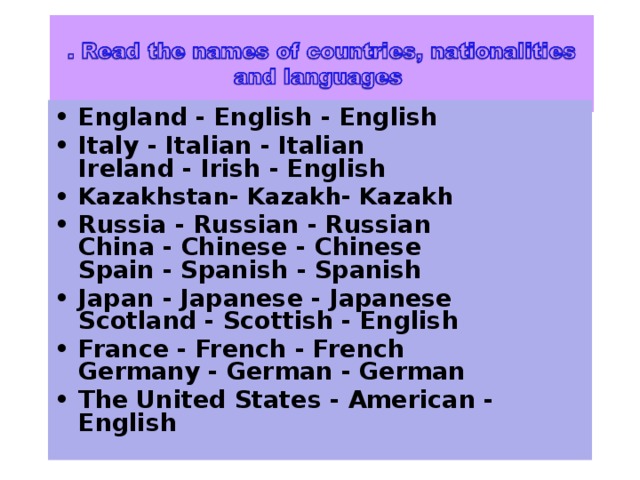 England - English - English Italy - Italian - Italian   Ireland - Irish - English Kazakhstan- Kazakh- Kazakh Russia - Russian - Russian   China - Chinese - Chinese   Spain - Spanish - Spanish Japan - Japanese - Japanese   Scotland - Scottish - English France - French - French   Germany - German - German The United States - American - English  