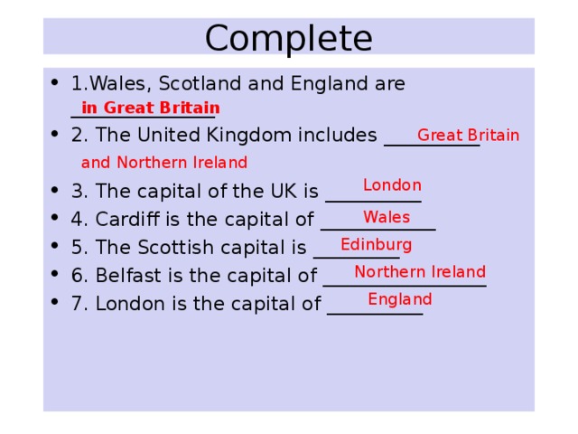  Complete   1.Wales, Scotland and England are _______________ 2. The United Kingdom includes __________ 3. The capital of the UK is __________ 4. Cardiff is the capital of ____________ 5. The Scottish capital is _________ 6. Belfast is the capital of _________________ 7. London is the capital of __________  in Great Britain Great Britain and Northern Ireland London Wales Edinburg  Northern Ireland England 